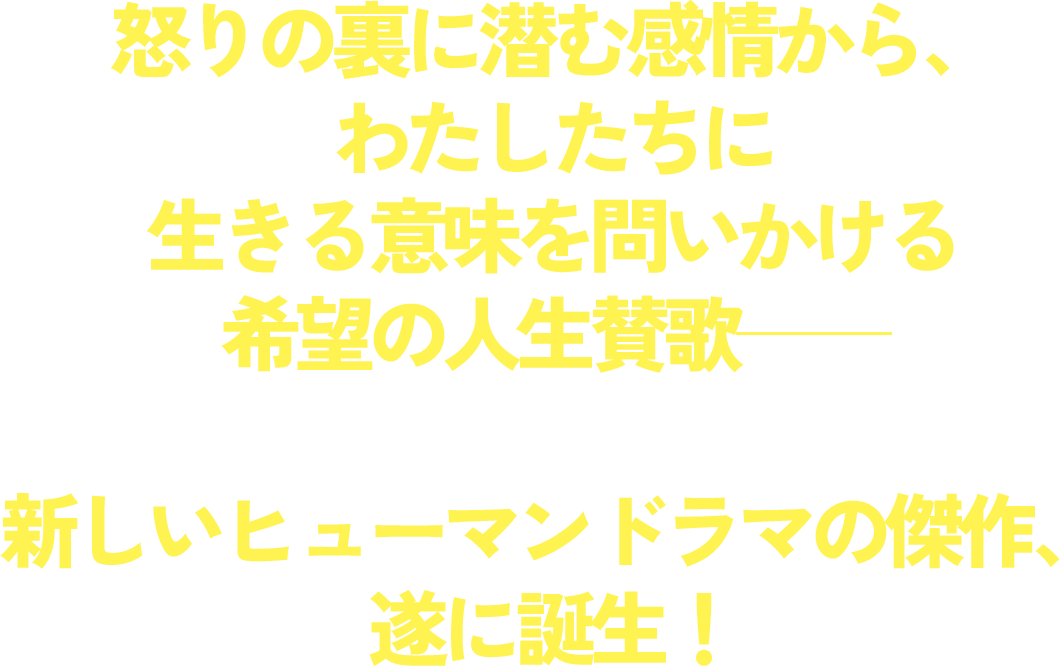 怒りの裏に潜む感情から、わたしたちに生きる意味を問いかける希望の人生賛歌―― 新しいヒューマンドラマの傑作、遂に誕生！